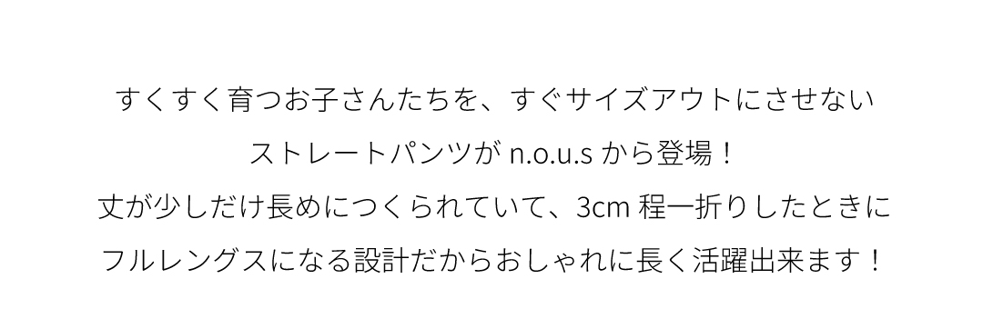 すくすく育つお子さんたちを、すぐサイズアウトにさせないストレートパンツがn.o.u.sから登場！丈が少しだけ長めにつくられていて、3cm程一折りしたときにフルレングスになる設計だからおしゃれに長く活躍出来ます！